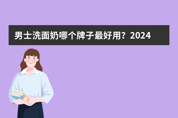 男士洗面奶哪个牌子最好用？2024公认好用的男士洗面奶榜单