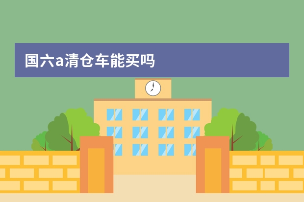 国六a清仓车能买吗