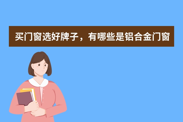 买门窗选好牌子，有哪些是铝合金门窗十大品牌的？