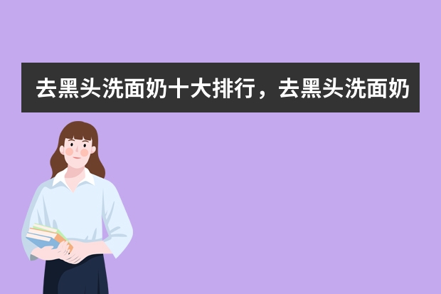 去黑头洗面奶十大排行，去黑头洗面奶哪个品牌好_去黑头的洗面奶排行榜_男士去黑头效果好的洗面奶推荐