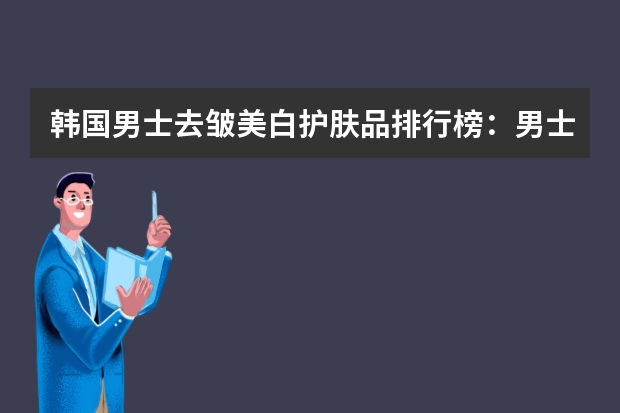 韩国男士去皱美白护肤品排行榜：男士去皱美白护肤品推荐 去黄美白提亮肤色的护肤品排行榜