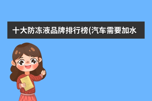 十大防冻液品牌排行榜(汽车需要加水吗,多久加一次)