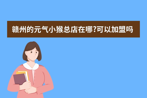 赣州的元气小猴总店在哪?可以加盟吗?加盟热线是什么?