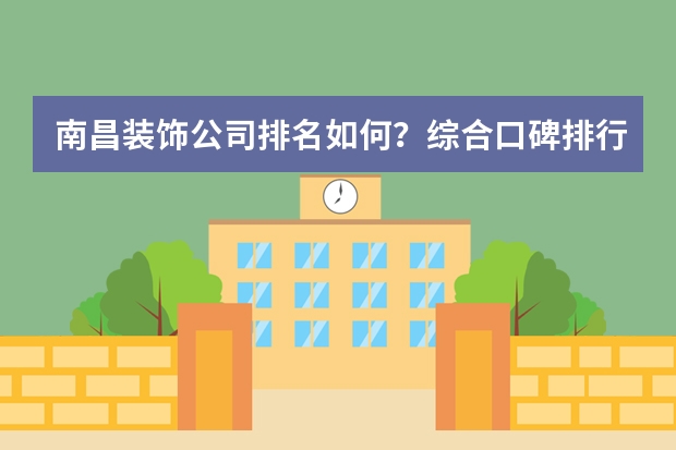南昌装饰公司排名如何？综合口碑排行榜前五推荐