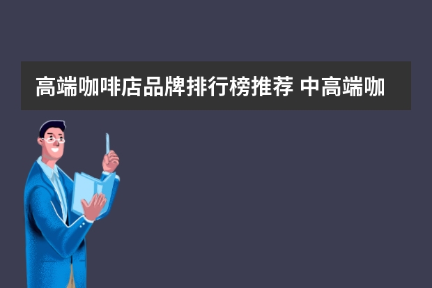 高端咖啡店品牌排行榜推荐 中高端咖啡品牌店排名