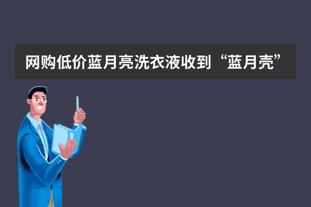 网购低价蓝月亮洗衣液收到“蓝月壳”！我们在买东西的时候该注意些什么？
