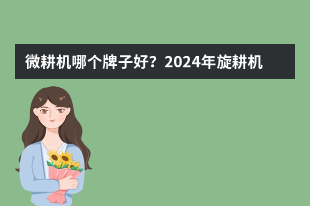 微耕机哪个牌子好?2024年旋耕机耕田机怎么选?微耕机两驱四驱旋耕机品牌推荐(618更新)