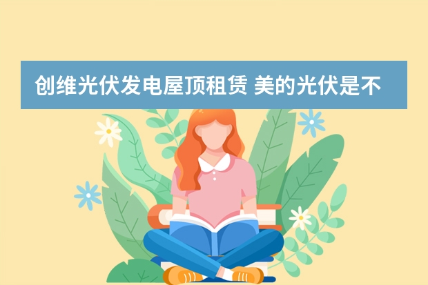 创维光伏发电屋顶租赁 美的光伏是不是纯租赁