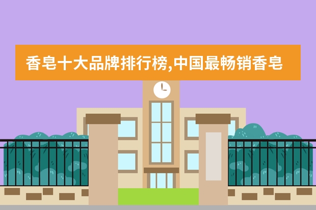 香皂十大品牌排行榜,中国最畅销香皂品牌 世界十大牙膏品牌排行榜 国产老字号上榜