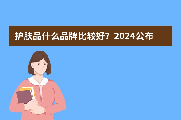 护肤品什么品牌比较好？2024公布：护肤品排行榜前十名榜单