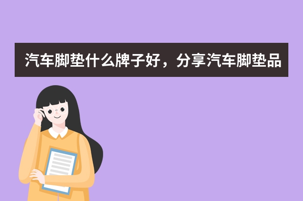 汽车脚垫什么牌子好,分享汽车脚垫品牌排行榜前十名