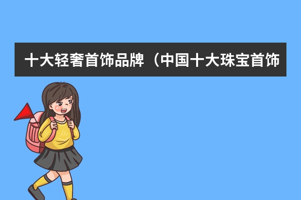 十大轻奢首饰品牌（中国十大珠宝首饰品牌全国珠宝品牌前十名）