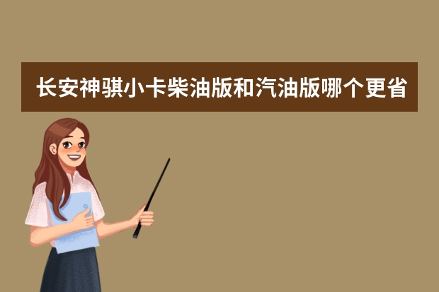 长安神骐小卡柴油版和汽油版哪个更省油啊?坐等答案