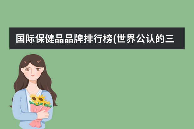 国际保健品品牌排行榜(世界公认的三大顶级保健品品牌)（保健品品牌排行榜）