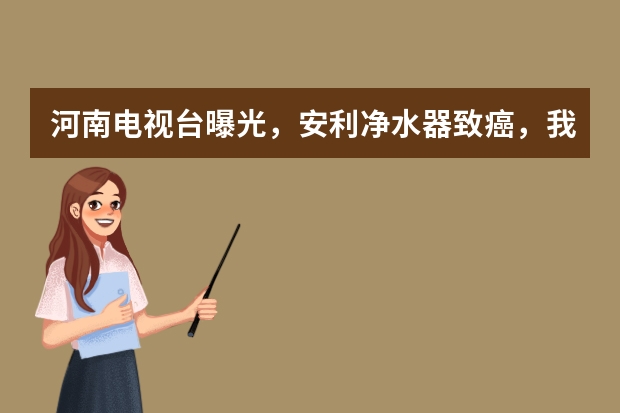 河南电视台曝光，安利净水器致癌，我还能喝到放心水吗