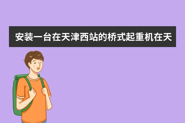 安装一台在天津西站的桥式起重机在天津市红桥区进津备案通知书去哪里办理?需要什么手续和押金或者钱吗