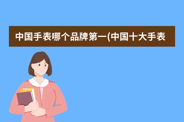 中国手表哪个品牌第一(中国十大手表排名有哪些品牌)
