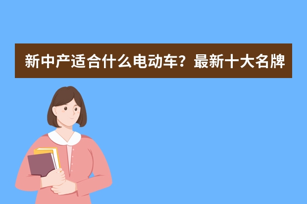 新中产适合什么电动车？最新十大名牌电动车排名，谁更值得推荐