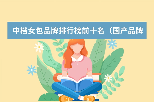 中档女包品牌排行榜前十名（国产品牌女包排行榜前十名）