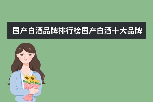 国产白酒品牌排行榜国产白酒十大品牌排行榜（中国名酒排行榜前十名 国产白酒十大名牌）