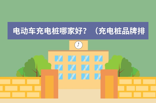 电动车充电桩哪家好？（充电桩品牌排行榜？）