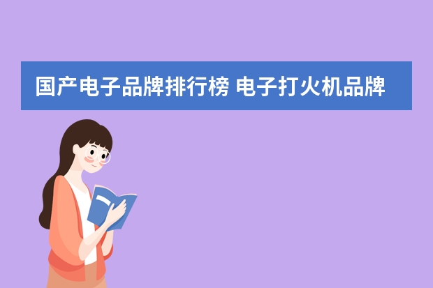 国产电子品牌排行榜 电子打火机品牌排行榜(国内打火机品牌排行)