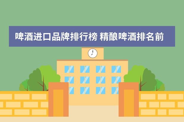 啤酒进口品牌排行榜 精酿啤酒排名前十的都是哪些啊？
