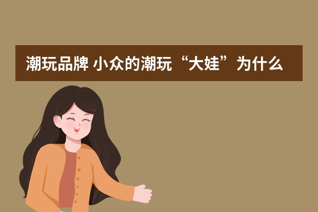 潮玩品牌 小众的潮玩“大娃”为什么价值那么高？