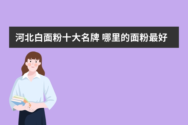 河北白面粉十大名牌 哪里的面粉最好？营养价值最高？