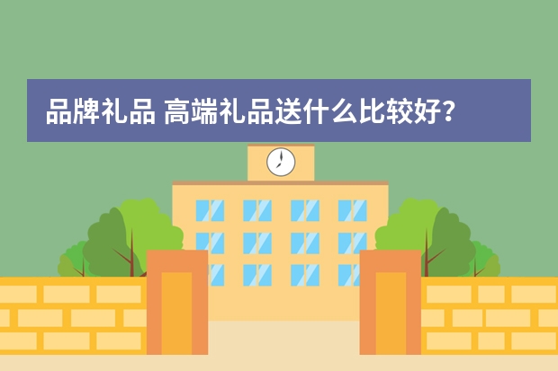 品牌礼品 高端礼品送什么比较好？