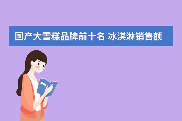 国产大雪糕品牌前十名 冰淇淋销售额排行榜(中国最贵的冰激凌排名)