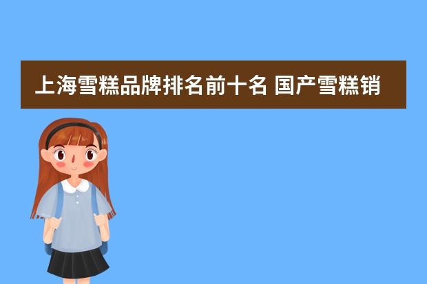 上海雪糕品牌排名前十名 国产雪糕销售排行榜(中国最贵冰棍品牌排行榜)