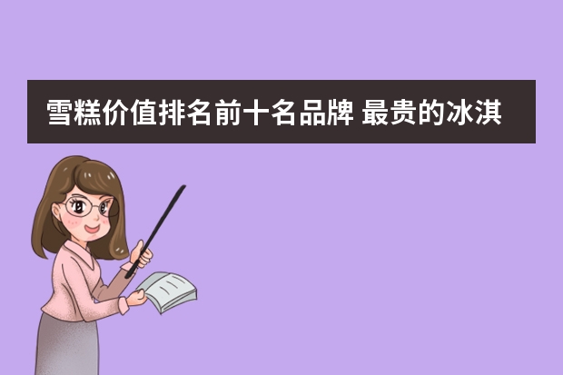 雪糕价值排名前十名品牌 最贵的冰淇淋排行榜10强
