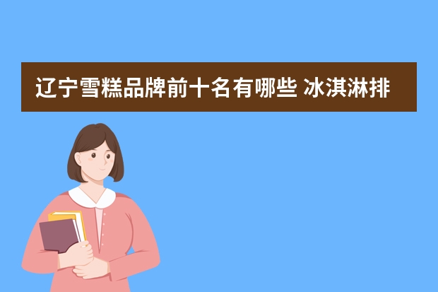 辽宁雪糕品牌前十名有哪些 冰淇淋排行榜前十有哪些？