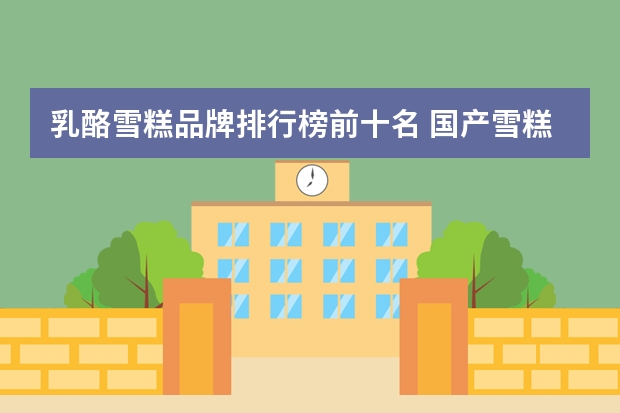 乳酪雪糕品牌排行榜前十名 国产雪糕销售排行榜(中国最贵冰棍品牌排行榜)