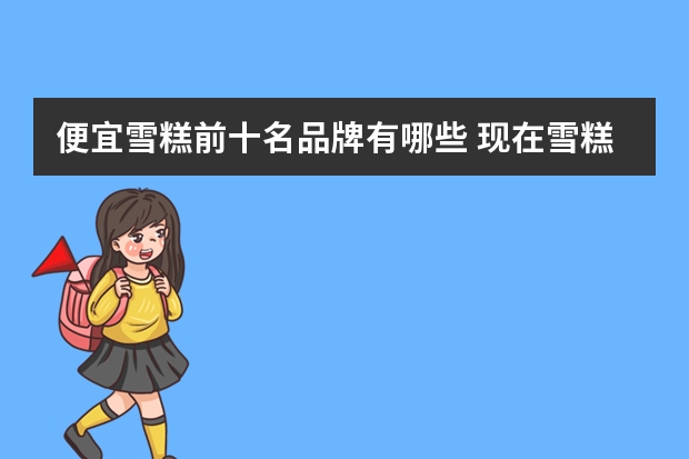 便宜雪糕前十名品牌有哪些 现在雪糕价钱飙增，还有哪些平价又好吃的雪糕推荐吗？