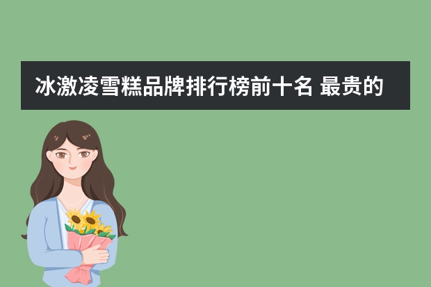冰激凌雪糕品牌排行榜前十名 最贵的冰淇淋排行榜10强