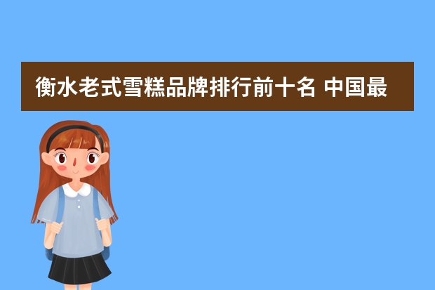 衡水老式雪糕品牌排行前十名 中国最贵雪糕排行