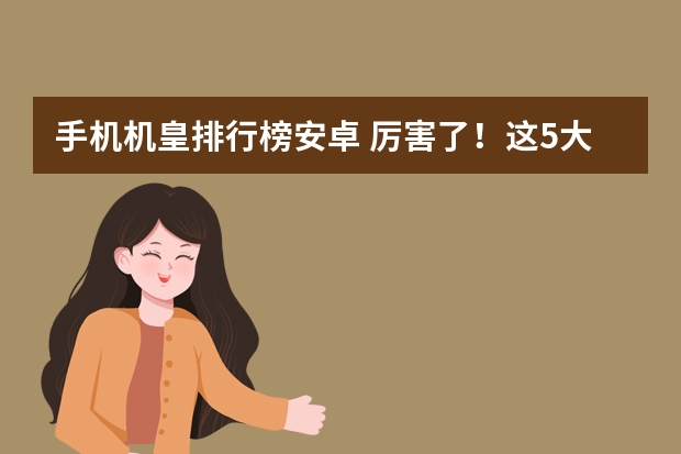 手机机皇排行榜安卓 厉害了！这5大最好的安卓手机：机皇来袭，您在用哪款呢？