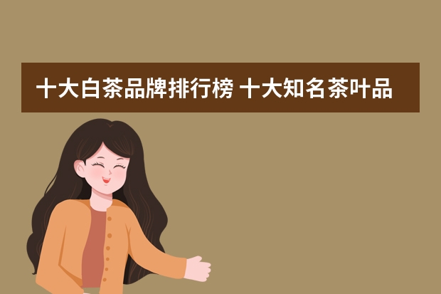 十大白茶品牌排行榜 十大知名茶叶品牌在市场上的占有率如何？白大师品牌的市场地位如何？