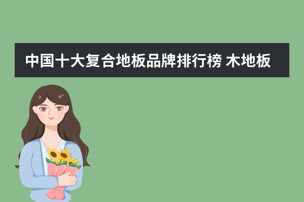 中国十大复合地板品牌排行榜 木地板复合地板哪个好 木地板复合地板品牌排行榜