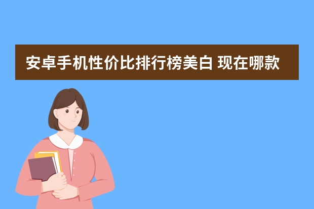 安卓手机性价比排行榜美白 现在哪款安卓手机性价比高