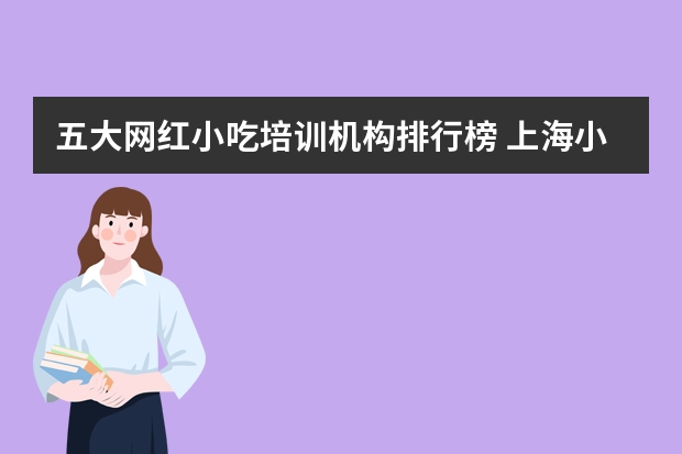 五大网红小吃培训机构排行榜 上海小吃培训机构排名前十