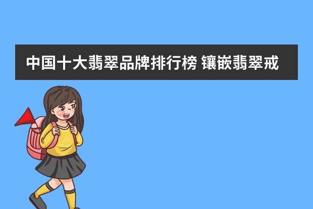 中国十大翡翠品牌排行榜 镶嵌翡翠戒指哪家做的好？
