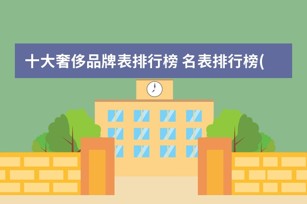 十大奢侈品牌表排行榜 名表排行榜(揭秘世界顶级奢侈品牌的排名与评价)