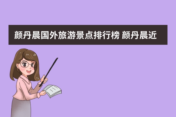 颜丹晨国外旅游景点排行榜 颜丹晨近几年有哪些有意义的社会活动？又怎样的背后评价？