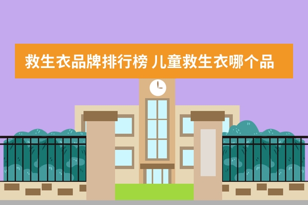 救生衣品牌排行榜 儿童救生衣哪个品牌好，购买时要注意哪些问题？
