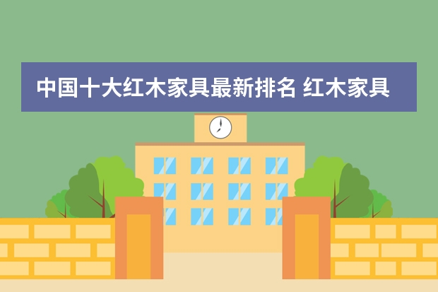 中国十大红木家具最新排名 红木家具品牌及价格介绍 中国十大红木家具最新排名