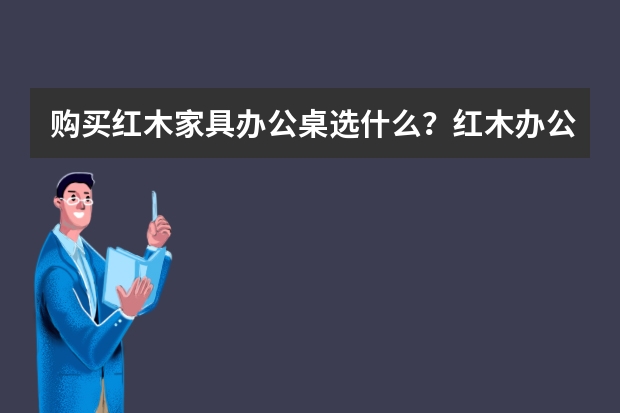 购买红木家具办公桌选什么？红木办公桌好不好？
