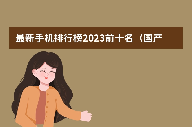 最新手机排行榜2023前十名（国产手机排行榜前十名品牌）